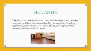 FLOTANTES
• Flotantes: estos son colocados sin clavos, tornillos ni pegamento, sino que
se apoyan las tablas sobre una superficie lisa y se las encastra. Se colocan
rápidamente, incluso sobre el piso actual. Son resistentes, perdurables,
térmicos y acústicos. $ 200 m2 aprox.
 