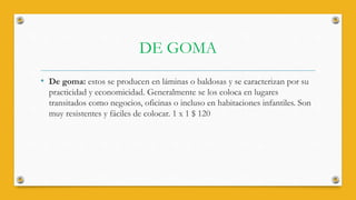 DE GOMA
• De goma: estos se producen en láminas o baldosas y se caracterizan por su
practicidad y economicidad. Generalmente se los coloca en lugares
transitados como negocios, oficinas o incluso en habitaciones infantiles. Son
muy resistentes y fáciles de colocar. 1 x 1 $ 120
 