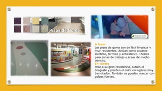A favor
Los pisos de goma son de fácil limpieza y
muy resistentes. Actúan como aislante
eléctrico, térmico y antiestático. Ideales
para zonas de trabajo y áreas de mucho
tránsito.
En contra
Pese a su gran resistencia, sufren el
desgaste y pierden el color en lugares muy
transitados. También se pueden marcar con
golpes fuertes.
 