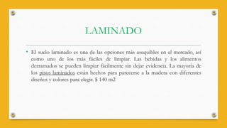 LAMINADO
• El suelo laminado es una de las opciones más asequibles en el mercado, así
como uno de los más fáciles de limpiar. Las bebidas y los alimentos
derramados se pueden limpiar fácilmente sin dejar evidencia. La mayoría de
los pisos laminados están hechos para parecerse a la madera con diferentes
diseños y colores para elegir. $ 140 m2
 