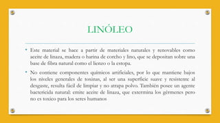 LINÓLEO
• Este material se hace a partir de materiales naturales y renovables como
aceite de linaza, madera o harina de corcho y lino, que se depositan sobre una
base de fibra natural como el lienzo o la estopa.
• No contiene componentes químicos artificiales, por lo que mantiene bajos
los niveles generales de toxinas, al ser una superficie suave y resistente al
desgaste, resulta fácil de limpiar y no atrapa polvo. También posee un agente
bactericida natural: emite aceite de linaza, que extermina los gérmenes pero
no es toxico para los seres humanos
 