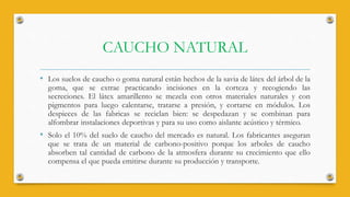 CAUCHO NATURAL
• Los suelos de caucho o goma natural están hechos de la savia de látex del árbol de la
goma, que se extrae practicando incisiones en la corteza y recogiendo las
secreciones. El látex amarillento se mezcla con otros materiales naturales y con
pigmentos para luego calentarse, tratarse a presión, y cortarse en módulos. Los
despieces de las fabricas se reciclan bien: se despedazan y se combinan para
alfombrar instalaciones deportivas y para su uso como aislante acústico y térmico.
• Solo el 10% del suelo de caucho del mercado es natural. Los fabricantes aseguran
que se trata de un material de carbono-positivo porque los arboles de caucho
absorben tal cantidad de carbono de la atmosfera durante su crecimiento que ello
compensa el que pueda emitirse durante su producción y transporte.
 