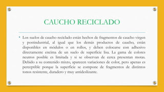 CAUCHO RECICLADO
• Los suelos de caucho reciclado están hechos de fragmentos de caucho virgen
y postindustrial, al igual que los demás productos de caucho, están
disponibles en módulos o en rollos, y deben colocarse con adhesivo
directamente encima de un suelo de superficie lisa. La gama de colores
neutros posible es limitada y si se observan de cerca presentan motas.
Debido a su contenido mixto, aparecen variaciones de color, pero apenas es
perceptible porque la superficie se compone de fragmentos de distintos
tonos resistente, duradero y muy antideslizante.
 