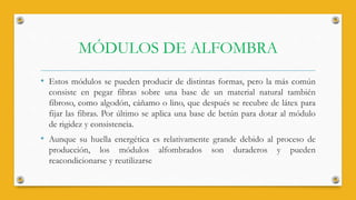 MÓDULOS DE ALFOMBRA
• Estos módulos se pueden producir de distintas formas, pero la más común
consiste en pegar fibras sobre una base de un material natural también
fibroso, como algodón, cáñamo o lino, que después se recubre de látex para
fijar las fibras. Por último se aplica una base de betún para dotar al módulo
de rigidez y consistencia.
• Aunque su huella energética es relativamente grande debido al proceso de
producción, los módulos alfombrados son duraderos y pueden
reacondicionarse y reutilizarse
 
