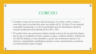 CORCHO
• Cortado a mano de la corteza del alcornoque, el corcho vuelve a crecer y
estar listo para la recolección entre un tiempo de 8 y 10 años. Es un material
sostenible sensacional, y es de los preferidos por los diseñadores desde la
escuela modernista de la década de los 20’s y 30’s.
• El corcho tiene una estructura celular cerrada como la de un panal de abejas,
por lo que es templado al tacto, estanco al agua y aislante térmico. Además de
ser fácil de limpiar, es muy duradero y posee una resistencia natural a los
insectos y propiedades antialérgicas gracias a estas características, constituye
un suelo perfecto para el hogar.
 