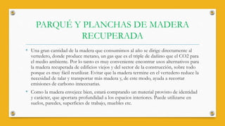 PARQUÉ Y PLANCHAS DE MADERA
RECUPERADA
• Una gran cantidad de la madera que consumimos al año se dirige directamente al
vertedero, donde produce metano, un gas que es el triple de dañino que el CO2 para
el medio ambiente. Por lo tanto es muy conveniente encontrar usos alternativos para
la madera recuperada de edificios viejos y del sector de la construcción, sobre todo
porque es muy fácil reutilizar. Evitar que la madera termine en el vertedero reduce la
necesidad de talar y transportar más madera y, de este modo, ayuda a recortar
emisiones de carbono innecesarias.
• Como la madera envejece bien, estará comprando un material provisto de identidad
y carácter, que aportara profundidad a los espacios interiores. Puede utilizarse en
suelos, paredes, superficies de trabajo, muebles etc.
 