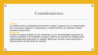 Consideraciones
A favor
La madera tiene la propiedad de transmitir calidez a lugares fríos e impersonales.
Con una buena colocación, tratamiento y mantenimiento, se mantiene intacta
durante muchos años.
En contra
Si bien la madera tratada es muy resistente, no es recomendable exponerla de
manera constante a la humedad y el agua. Además se requiere de maderas bien
estacionadas para garantizar su calidad, datos que muchas veces ignoramos o
desconocemos al momento de comprar.
 