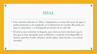 SISAL
• Este material cultivado en África y Sudamérica se extrae del cactus de agave y
tradicionalmente se ha empleado en la fabricación de cuerdas. Recuerda a la
lana; es antiestático y se biodegrada al término de su vida útil.
• El sisal es muy resistente al desgaste, pero tiene un tacto más basto que la
lana que lo hace apropiado para recibidores y escaleras. Está disponible en
muchos patrones textiles distintos, desde espica, hasta bouclé, y en colores
naturales.
 