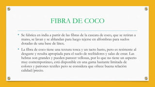 FIBRA DE COCO
• Se fabrica en india a partir de las fibras de la cascara de coco, que se retiran a
mano, se lavan y se ablandan para luego tejerse en alfombras para suelos
dotadas de una base de látex.
• La fibra de coco tiene una textura tosca y un tacto basto, pero es resistente al
desgaste y resulta apropiada para el suelo de recibidores y salas de estar. Las
hebras son grandes y pueden parecer vellosas, por lo que no tiene un aspecto
muy contemporáneo, está disponible en una gama bastante limitada de
colores y patrones textiles pero se considera que ofrece buena relación
calidad/precio.
 