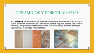 CERAMICOS Y PORCELANATOS
El cerámico: es básicamente una pieza conformada de una mezcla en arcilla y
agua, sometida a cocción y de terminación porosa. Algunas poseen una capa de
esmalte, otorgándole una terminación lisa y suave al tacto, además de mayor
resistencia a los golpes y las manchas.
 