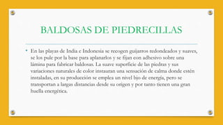 BALDOSAS DE PIEDRECILLAS
• En las playas de India e Indonesia se recogen guijarros redondeados y suaves,
se los pule por la base para aplanarlos y se fijan con adhesivo sobre una
lámina para fabricar baldosas. La suave superficie de las piedras y sus
variaciones naturales de color instauran una sensación de calma donde estén
instaladas, en su producción se emplea un nivel bjo de energía, pero se
transportan a largas distancias desde su origen y por tanto tienen una gran
huella energética.
 