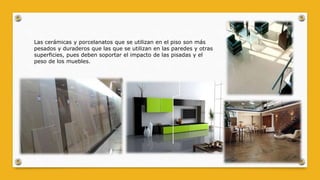 Las cerámicas y porcelanatos que se utilizan en el piso son más
pesados y duraderos que las que se utilizan en las paredes y otras
superficies, pues deben soportar el impacto de las pisadas y el
peso de los muebles.
 