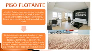 Los pisos flotantes son aquellos que se instalan
sin clavar, sin atornillar y sin pegar al suelo, sino
que se apoyan sobre cualquier superficie lisa,
firme y seca por medio de un sistema click entre
tablas.
Existe una enorme variedad de colores, vetas e
imitaciones de madera. Son resistentes al
desgaste, las manchas, la abrasión y las
quemaduras. Toleran muy bien los golpes, patas
de sillas o ruedas. Conviven sin problema con la
loza radiante y no se decoloran con la luz del sol.
 