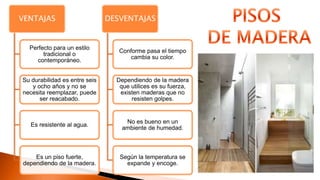 VENTAJAS
Perfecto para un estilo
tradicional o
contemporáneo.
Su durabilidad es entre seis
y ocho años y no se
necesita reemplazar, puede
ser reacabado.
Es resistente al agua.
Es un piso fuerte,
dependiendo de la madera.
DESVENTAJAS
Conforme pasa el tiempo
cambia su color.
Dependiendo de la madera
que utilices es su fuerza,
existen maderas que no
resisten golpes.
No es bueno en un
ambiente de humedad.
Según la temperatura se
expande y encoge.
 