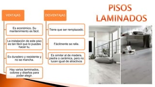 VENTAJAS
Es económico. Su
mantenimiento es fácil.
La instalación de este piso
es tan fácil que lo puedes
hacer tu.
Es duradero y resistente y
no se mancha.
Hay varios terminados,
colores y diseños para
poder elegir.
DESVENTAJAS
Tiene que ser remplazado.
Fácilmente se ralla.
Es similar al de madera,
piedra o cerámica, pero no
lucen igual de atractivos
 