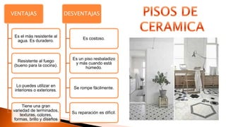VENTAJAS
Es el más resistente al
agua. Es duradero.
Resistente al fuego
(bueno para la cocina).
Lo puedes utilizar en
interiores o exteriores.
Tiene una gran
variedad de terminados,
texturas, colores,
formas, brillo y diseños
DESVENTAJAS
Es costoso.
Es un piso resbaladizo
y más cuando está
húmedo.
Se rompe fácilmente.
Su reparación es difícil.
 