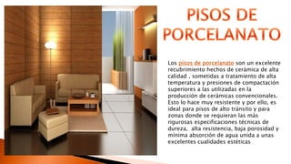 Los pisos de porcelanato son un excelente
recubrimiento hechos de cerámica de alta
calidad , sometidas a tratamiento de alta
temperatura y presiones de compactación
superiores a las utilizadas en la
producción de cerámicas convencionales.
Esto lo hace muy resistente y por ello, es
ideal para pisos de alto tránsito y para
zonas donde se requieran las más
rigurosas especificaciones técnicas de
dureza, alta resistencia, baja porosidad y
mínima absorción de agua unida a unas
excelentes cualidades estéticas
 