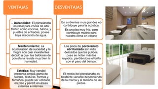 VENTAJAS
– Durabilidad: El porcelanato
es ideal para zonas de alto
tráfico como cocinas, baños, y
puertas de entradas; posee
baja absorción de agua.
Mantenimiento: La
acumulación de suciedad y la
mugre son casi inexistentes
debido a que las baldosas de
porcelana resiste muy bien la
humedad.
Estética: Muy versátil
presenta amplia gama de
colores, texturas, formas y
tamaños; puede ser utilizado
en piso y pared, en áreas
externas e internas.
DESVENTAJAS
En ambientes muy grandes no
contribuye para la acústica.
Es un piso muy frío, pero
contribuye mucho para
nuestro clima en verano
Los pisos de porcelanato
abrillantado son más
delicados que los pulidos,
pues se notan más los
rayados, perdiéndose el brillo
con el paso del tiempo.
El precio del porcelanato es
bastante variable dependiendo
de la marca y el tamaño de las
piezas.
 