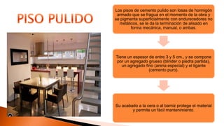 Los pisos de cemento pulido son losas de hormigón
armado que se fragua en el momento de la obra y
se pigmenta superficialmente con endurecedores no
metálicos, se le da la terminación de alisado en
forma mecánica, manual, o ambas.
Tiene un espesor de entre 3 y 5 cm., y se compone
por un agregado grueso (blinder o piedra partida),
un agregado fino (arena especial) y el ligante
(cemento puro).
Su acabado a la cera o al barniz protege el material
y permite un fácil mantenimiento.
 
