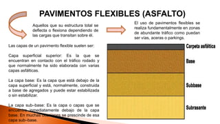 PAVIMENTOS FLEXIBLES (ASFALTO)
Aquellos que su estructura total se
deflecta o flexiona dependiendo de
las cargas que transitan sobre él.
Las capas de un pavimento flexible suelen ser:
Capa superficial superior: Es la que se
encuentran en contacto con el tráfico rodado y
que normalmente ha sido elaborada con varias
capas asfálticas.
La capa base: Es la capa que está debajo de la
capa superficial y está, normalmente, construida
a base de agregados y puede estar estabilizada
o sin estabilizar.
La capa sub–base: Es la capa o capas que se
encuentra inmediatamente debajo de la capa
base. En muchas ocasiones se prescinde de esa
capa sub–base.
El uso de pavimentos flexibles se
realiza fundamentalmente en zonas
de abundante tráfico como puedan
ser vías, aceras o parkings.
 