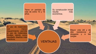 VENTAJAS
El uso de materiales
con menor
requerimiento permite
el uso de materiales
locales, dando como
resultado diseños más
prácticos.
Tiene un periódo de
vida de entre 10 y 15
años.
Su construcción inicial
resulta más
económica.
Mayor vida útil y de
alta resistencia al
desgaste y a las
cargas
 