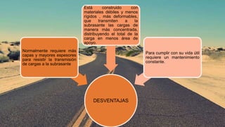 DESVENTAJAS
Normalmente requiere más
capas y mayores espesores
para resistir la transmisión
de cargas a la subrasante
Está construido con
materiales débiles y menos
rígidos , más deformables,
que transmiten a la
subrasante las cargas de
manera más concentrada,
distribuyendo el total de la
carga en menos área de
apoyo.
Para cumplir con su vida útil
requiere un mantenimiento
constante.
 