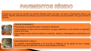 Formado por una losa de concreto de cemento Pórtland sobre una base, sub base o directamente sobre la sub
rasante. Trasmite directamente los esfuerzos al suelo de forma minimizada, es auto resistente. Hay que controlar el
concreto.
CAPA DE RODAMIENTO
Proporcionar una superficie suave y cómoda al rodamiento
Impermeabilizar la base contra la penetración de agua superficial, lo cual reducirá la capacidad
soporte de la base
Para proteger la base contra los efectos de raimiento, abrasivo y desintegración ocasionada por el
trafico.
CAPA DESGASTE O SELLO
La superficie impermeabilizadora a fin de evitar la infiltración de las aguas de lluvia, protege
además la capa de rodamiento contra la acción abrasiva del trafico.
 