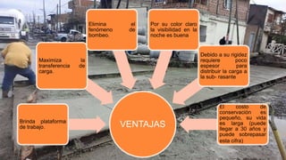 VENTAJASBrinda plataforma
de trabajo.
Maximiza la
transferencia de
carga.
Elimina el
fenómeno de
bombeo.
Por su color claro
la visibilidad en la
noche es buena
Debido a su rigidez
requiere poco
espesor para
distribuir la carga a
la sub- rasante
El costo de
conservación es
pequeño, su vida
es larga (puede
llegar a 30 años y
puede sobrepasar
esta cifra)
 
