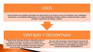 VENTAJAS Y DESVENTAJAS
Puede tomar diversas formas y texturas, pues se
vierte en el marco, en obra, y se modela con
elementos manuales, mecánicos e incluso con las
manos, para crear canaletas, texturas y dibujos,
como sucede con el cemento texturado.
No use este producto a temperaturas menores de
6°C ni mayores de 38°C. No se debe instalar sobre
juntas de expansión, éstas deben de continuar a
través del producto. RENDIMIENTO
USOS
Este cemento de acabado decorativo se utiliza tanto en el interior como en el exterior. Sus cualidades
mecánicas, su excelente adherencia y su impermeabilidad permiten realizar cuartos de baño, suelos,
paredes, superficies de trabajo, objetos.
 