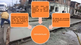 DESVENTAJAS
Elevado costo inicial, su
costo de construcción
es alto por lo tanto su
uso a sido limitado a
obras especificas
El color claro que
presenta permite
reflejar la luz del sol
afectando al usuario
(día)
El efecto de sonoridad
que se siente al avanzar
en la vía
 