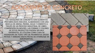 LOS ADOQUINES DE CONCRETO SON ELEMENTOS
PREFABRICADOS MACIZOS, ELABORADOS CON UNA
MEZCLA DE ARENA, PIEDRA, AGUA Y CEMENTO A
TRAVÉS DE UN PROCESO INDUSTRIAL DE VIBRO-
COMPRESIÓN EN MOLDES. LAS FORMAS Y COLORES
DE ESTOS PRODUCTOS PUEDEN SER MUY
DIFERENTES; SE UTILIZAN COMO CAPA DE
RODADURA EN TODO TIPO DE PAVIMENTOS (DESDE
PATIOS Y VEREDAS HASTA PISTAS DE ATERRIZAJE EN
AEROPUERTOS).
 