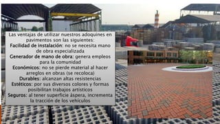 Las ventajas de utilizar nuestros adoquines en
pavimentos son las siguientes:
Facilidad de instalación: no se necesita mano
de obra especializada
Generador de mano de obra: genera empleos
para la comunidad
Económicos: no se pierde material al hacer
arreglos en obras (se recoloca)
Durables: alcanzan altas resistencias
Estéticos: por sus diversos colores y formas
posibilitan trabajos artísticos
Seguros: al tener superficie áspera, incrementa
la tracción de los vehículos
 