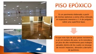 Es un pavimento elaborado a partir
de resinas epóxicas y arena sílica colocada
en espesores menores a 1/4 de pulgada
sobre una superficie base.
Ya que este tipo de piso posee resistencia
a un sin número de usos, se le considera
un piso de alto rendimiento para trabajos
pesados dentro de los cuales se encarga
de resistir impactos, abrasión y derrame
de químicos.
 