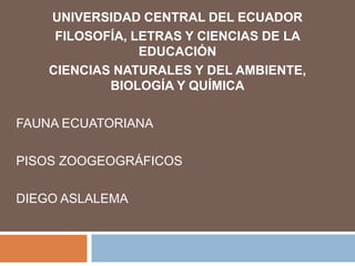 UNIVERSIDAD CENTRAL DEL ECUADOR
FILOSOFÍA, LETRAS Y CIENCIAS DE LA
EDUCACIÓN
CIENCIAS NATURALES Y DEL AMBIENTE,
BIOLOGÍA Y QUÍMICA
FAUNA ECUATORIANA
PISOS ZOOGEOGRÁFICOS
DIEGO ASLALEMA
 