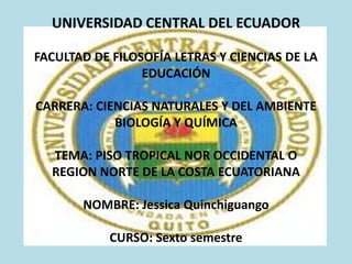UNIVERSIDAD CENTRAL DEL ECUADOR
FACULTAD DE FILOSOFÍA LETRAS Y CIENCIAS DE LA
EDUCACIÓN

CARRERA: CIENCIAS NATURALES Y DEL AMBIENTE
BIOLOGÍA Y QUÍMICA
TEMA: PISO TROPICAL NOR OCCIDENTAL O
REGION NORTE DE LA COSTA ECUATORIANA
NOMBRE: Jessica Quinchiguango
CURSO: Sexto semestre

 