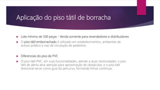 Aplicação do piso tátil de borracha
 Lote mínimo de 500 peças - Venda somente para revendedores e distribuidores
 O piso tátil emborrachado é utilizado em estabelecimentos, ambientes de
acesso público e vias de circulação de pedestres.
 Diferenciais do piso de PVC
 O piso tátil PVC, em suas funcionalidades, atende a duas necessidades: o piso
tátil de alerta atrai atenção para aproximação de obstáculos; e o piso tátil
direcional serve como guia do percurso, formando linhas contínuas.
 