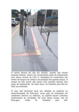 A norma técnica diz que em rampas, quando não houver
paredes laterais, devem ser incorporadas guias de balizamento
com altura mínima de 0,05 m, instaladas ou construídas nos
limites da largura da rampa e na projeção dos guarda-corpos. A
rampa da foto acima não possui nem paredes laterais nem
guias de balizamento. Ao invés disso, foi instalado piso tátil em
toda sua extensão.
O piso tátil direcional deve ser utilizado na ausência ou
descontinuidade de linha-guia, como guia de orientação em
ambientes internos ou externos, ou quando houver caminhos
preferenciais de circulação. No caso dessa rampa, não há
linha-guia, então foi instalado piso tátil.
 