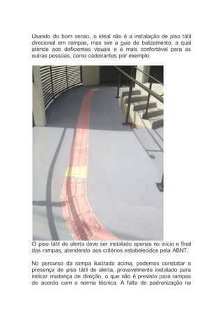 Usando do bom senso, o ideal não é a instalação de piso tátil
direcional em rampas, mas sim a guia de balizamento, a qual
atende aos deficientes visuais e é mais confortável para as
outras pessoas, como cadeirantes por exemplo.
O piso tátil de alerta deve ser instalado apenas no início e final
das rampas, atendendo aos critérios estabelecidos pela ABNT.
No percurso da rampa ilustrada acima, podemos constatar a
presença de piso tátil de alerta, provavelmente instalado para
indicar mudança de direção, o que não é previsto para rampas
de acordo com a norma técnica. A falta de padronização na
 