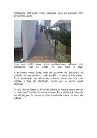 sinalização tátil pode trazer confusão para as pessoas com
deficiência visual.
Esta foto mostra uma rampa relativamente extensa, com
sinalização tátil de alerta no seu início e final.
A estrutura ainda conta com um patamar de descanso na
metade do seu percurso, onde também há piso tátil de alerta.
Esta sinalização de alerta no patamar está incorreta pois
sinaliza o final do obstáculo, sendo que a rampa ainda
continua.
O piso tátil de alerta do início da subida da rampa (parte inferior
da foto) está instalado incorretamente. Esta sinalização deveria
ser da largura da rampa e estar localizada antes do início da
subida.
 