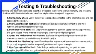 Testing & Troubleshooting
Testing and troubleshooting are essential processes in ensuring the functionality and reliability
of a Piso WiFi device installation. Here's an explanation along with key points:
1. Connectivity Check: Verify the device is properly connected to the internet router and has
access to the internet.
2. User Authentication Test: Ensure that users can successfully connect to the WiFi
network and authenticate their access.
3. Payment System Test: Test the payment system to conﬁrm users can make payments
and gain access to the internet according to the designated pricing plans.
4. Speed and Performance Assessment: Evaluate the speed and performance of the
internet connection provided by the Piso WiFi device.
5. Network Troubleshooting: Identify and resolve any network issues such as connectivity
drops or slow speeds by checking conﬁgurations and signal strength.
6. User Support and Feedback: Establish procedures for providing support to users
experiencing diﬃculties and gather feedback to improve the overall user experience.
 