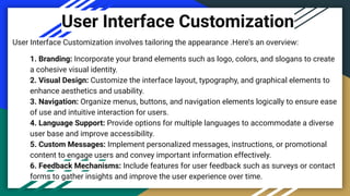 User Interface Customization
User Interface Customization involves tailoring the appearance .Here's an overview:
1. Branding: Incorporate your brand elements such as logo, colors, and slogans to create
a cohesive visual identity.
2. Visual Design: Customize the interface layout, typography, and graphical elements to
enhance aesthetics and usability.
3. Navigation: Organize menus, buttons, and navigation elements logically to ensure ease
of use and intuitive interaction for users.
4. Language Support: Provide options for multiple languages to accommodate a diverse
user base and improve accessibility.
5. Custom Messages: Implement personalized messages, instructions, or promotional
content to engage users and convey important information effectively.
6. Feedback Mechanisms: Include features for user feedback such as surveys or contact
forms to gather insights and improve the user experience over time.
 