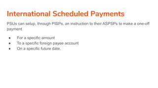 International Scheduled Payments
PSUs can setup, through PISPs, an instruction to their ASPSPs to make a one-off
payment
● For a specific amount
● To a specific foreign payee account
● On a specific future date.
 