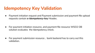 Idempotency Key Validation
● Payment initiation request and Payment submission and payment ﬁle upload
requests contain x-idempotency-key Header.
● For payment initiation resource, and payment ﬁle resource WSO2 OB
solution evaluates the Idempotency check.
● For payment submission resource , bank backend has to carry out this
validation.
 