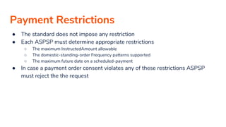 Payment Restrictions
● The standard does not impose any restriction
● Each ASPSP must determine appropriate restrictions
○ The maximum InstructedAmount allowable
○ The domestic-standing-order Frequency patterns supported
○ The maximum future date on a scheduled-payment
● In case a payment order consent violates any of these restrictions ASPSP
must reject the the request
 