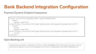 Bank Backend Integration Conﬁguration
Payment Dynamic Endpoint Insequence
Open-Banking.xml
<filter source="$ctx:AM_KEY_TYPE" regex="PRODUCTION">
<then>
<header name="To"
value="https://localhost:9443/open-banking/services/payments/paymentservice"/>
</then>
<else>
<header name="To"
value="https://localhost:9443/open-banking/services/payments/paymentservice"/>
</else>
</filter>
<PayableAccountsRetriveEndpoint>http://APIM_HOSTNAME:9763/open-banking/services/ba
nkaccounts/bankaccountservice/payable-accounts</PayableAccountsRetriveEndpoint>
 