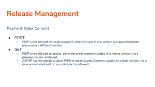 Release Management
Payment-Order Consent
● POST
○ PISP is not allowed to create payment-order consent in one version and payment-order
resource in a different version.
● GET
○ PISP is not allowed to access payment-order consent created in a newer version, via a
previous version endpoint.
○ ASPSP has the option to allow PIPS or not to access Consent created in a older version, via a
new version endpoint. In our solution it is allowed.
 