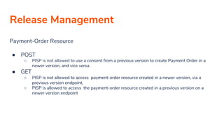 Release Management
Payment-Order Resource
● POST
○ PISP is not allowed to use a consent from a previous version to create Payment Order in a
newer version, and vice versa.
● GET
○ PISP is not allowed to access payment-order resource created in a newer version, via a
previous version endpoint.
○ PISP is allowed to access the payment-order resource created in a previous version on a
newer version endpoint
 
