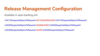 Release Management Conﬁguration
Available in open-banking.xml
<UK110SupportedSpecsToRequest>UK110|UK200|UK300</UK110SupportedSpecsToRequest>
<UK200SupportedSpecsToRequest>UK200|UK300</UK200SupportedSpecsToRequest>
<UK300SupportedSpecsToRequest>UK300</UK300SupportedSpecsToRequest>
 