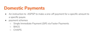 Domestic Payments
● An instruction to ASPSP to make a one-off payment for a speciﬁc amount to
a speciﬁc payee.
● payment schemes
○ Single Immediate Payment (SIP) via Faster Payments
○ BACS
○ CHAPS
 