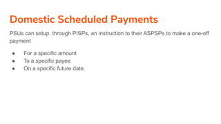 Domestic Scheduled Payments
PSUs can setup, through PISPs, an instruction to their ASPSPs to make a one-off
payment
● For a specific amount
● To a specific payee
● On a specific future date.
 